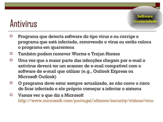 Antivírus Programa que detecta software do tipo vírus e ou corrige o programa que está infectado, removendo o vírus ou então coloca o programa em quarentena Também podem remover Worms e Trojan Horses Uma vez que a maior parte das infecções chegam por e-mail o antivírus deverá ter um scanner de e-mail compatível com o software de e-mail que utilizar (e.g., Outlook Express ou Microsoft Outlook) O programa deve estar sempre actualizado, se não corre o risco de ficar infectado e ele próprio começar a infectar o sistema Vamos ver o que diz a Microsoft  http://www.microsoft.com/portugal/athome/security/videos/virus-hi.html Software recomendado 