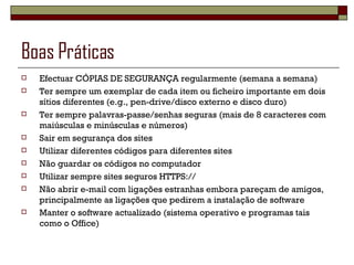 Boas Práticas  Efectuar CÓPIAS DE SEGURANÇA regularmente (semana a semana) Ter sempre um exemplar de cada item ou ficheiro importante em dois sítios diferentes (e.g., pen-drive/disco externo e disco duro) Ter sempre palavras-passe/senhas seguras (mais de 8 caracteres com maiúsculas e minúsculas e números) Sair em segurança dos sites  Utilizar diferentes códigos para diferentes sites Não guardar os códigos no computador Utilizar sempre sites seguros HTTPS:// Não abrir e-mail com ligações estranhas embora pareçam de amigos, principalmente as ligações que pedirem a instalação de software Manter o software actualizado (sistema operativo e programas tais como o Office) 