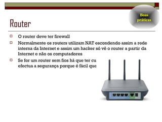 Router  O router deve ter firewall Normalmente os routers utilizam NAT escondendo assim a rede interna da Internet e assim um hacker só vê o router a partir da Internet e não os computadores Se for um router sem fios há que ter cuidado com a forma como se efectua a segurança porque é fácil quebrá-la Boas práticas 