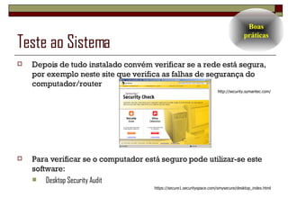 Teste ao Sistema Depois de tudo instalado convém verificar se a rede está segura, por exemplo neste site que verifica as falhas de segurança do computador/router http://security.symantec.com/ Para verificar se o computador está seguro pode utilizar-se este software: Desktop Security Audit https://secure1.securityspace.com/smysecure/desktop_index.html Boas práticas 