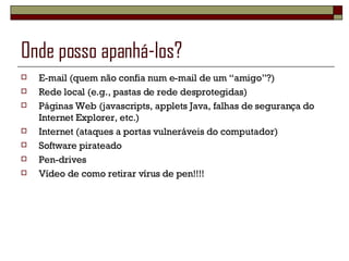 Onde posso apanhá-los? E-mail (quem não confia num e-mail de um “amigo”?) Rede local (e.g., pastas de rede desprotegidas) Páginas Web (javascripts, applets Java, falhas de segurança do Internet Explorer, etc.) Internet (ataques a portas vulneráveis do computador) Software pirateado Pen-drives Vídeo de como retirar vírus de pen!!!! 