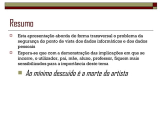 Resumo Esta apresentação aborda de forma transversal o problema da segurança do ponto de vista dos dados informáticos e dos dados pessoais Espera-se que com a demonstração das implicações em que se incorre, o utilizador, pai, mãe, aluno, professor, fiquem mais sensibilizados para a importância deste tema  Ao mínimo descuido é a morte do artista 