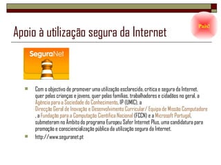 Apoio à utilização segura da Internet Com o objectivo de promover uma utilização esclarecida, crítica e segura da Internet, quer pelas crianças e jovens, quer pelas famílias, trabalhadores e cidadãos no geral, a  Agência para a Sociedade do Conhecimento , IP (UMIC), a  Direcção Geral de Inovação e Desenvolvimento Curricular/ Equipa de Missão Computadores, Redes e Internet na Escolas (DGIDC/CRIE) , a  Fundação para a Computação Cientifica Nacional  (FCCN) e a  Microsoft Portugal , submeteram no Âmbito do programa Europeu Safer Internet Plus, uma candidatura para promoção e consciencialização pública da utilização segura da Internet. http://www.seguranet.pt Pais! 