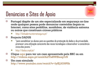 Denúncias e Sites de Apoio Portugal dispõe de um site especializado em segurança on-line onde qualquer pessoa pode denunciar conteúdos ilegais na Internet, como sites pedófilos, xenófobos, de violência extrema ou outros que constituam crimes públicos  http://linhaalerta.internetsegura.pt/ Projecto DADUS “para sensibilizar os alunos para as questões de protecção de dados e da privacidade, promover uma utilização consciente das novas tecnologias e desenvolver a consciência cívica dos jovens. “ http://dadus.cnpd.pt/ Clique  aqui  para ver um caso apresentado pela BBC ou em  http://videos.sapo.pt/annk3L2YlsRWfBaog7rN Um caso simulado  http://www.youtube.com/watch?v=IyfEj3O9P5k   Pais! 