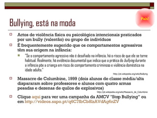 Bullying, está na moda Actos de violência física ou psicológica intencionais praticados por um bully (valentão) ou grupo de indivíduos É frequentemente sugerido que os comportamentos agressivos têm sua origem na infância: "Se o comportamento agressivo não é desafiado na infância, há o risco de que ele se torne habitual. Realmente, há evidência documental que indica que a prática do  bullying  durante a infância põe a criança em risco de comportamento criminoso e violência doméstica na idade adulta." http://pt.wikipedia.org/wiki/Bullying Massacre de Columbine, 1999 (dois alunos de classe média/alta dispararam sobre professores e alunos com quatro armas pesadas e dezenas de quilos de explosivos) http://pt.wikipedia.org/wiki/Massacre_de_Columbine Clique  aqui  para ver uma campanha da AMCV "Stop Bullying” ou em  http://videos.sapo.pt/q6C7fbCb8lzAVdAg6nZV Pais! 