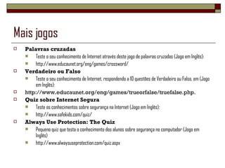 Mais jogos Palavras cruzadas Teste o seu conhecimento de Internet através deste jogo de palavras cruzadas (Jogo em Inglês): http://www.educaunet.org/eng/games/crossword/ Verdadeiro ou Falso Teste o seu conhecimento de Internet, respondendo a 10 questões de Verdadeiro ou Falso, em (Jogo em Inglês): http://www.educaunet.org/eng/games/trueorfalse/truefalse.php. Quiz sobre Internet Segura Teste os conhecimentos sobre segurança na Internet (Jogo em Inglês): http://www.safekids.com/quiz/ Always Use Protection: The Quiz Pequeno quiz que testa o conhecimento dos alunos sobre segurança no computador (Jogo em Inglês) http://www.alwaysuseprotection.com/quiz.aspx 