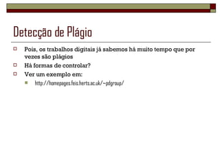 Detecção de Plágio Pois, os trabalhos digitais já sabemos há muito tempo que por vezes são plágios Há formas de controlar? Ver um exemplo em: http://homepages.feis.herts.ac.uk/~pdgroup/ 