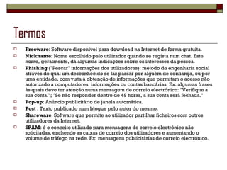 Termos Freeware : Software disponível para download na Internet de forma gratuita. Nickname : Nome escolhido pelo utilizador quando se regista num chat. Este nome, geralmente, dá algumas indicações sobre os interesses da pessoa. Phishing  ("Pescar" informações dos utilizadores): método de engenharia social através do qual um desconhecido se faz passar por alguém de confiança, ou por uma entidade, com vista à obtenção de informações que permitam o acesso não autorizado a computadores, informações ou contas bancárias. Ex: algumas frases às quais deve ter atenção numa mensagem de correio electrónico: "Verifique a sua conta."; "Se não responder dentro de 48 horas, a sua conta será fechada." Pop-up : Anúncio publicitário de janela automática. Post  : Texto publicado num blogue pelo autor do mesmo. Shareware : Software que permite ao utilizador partilhar ficheiros com outros utilizadores da Internet. SPAM : é o conceito utilizado para mensagens de correio electrónico não solicitadas, enchendo as caixas de correio dos utilizadores e aumentando o volume de tráfego na rede. Ex: mensagens publicitárias de correio electrónico. 