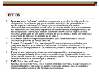Termos Spyware : é um "software" malicioso que permite a recolha de informação do computador do utilizador por parte de desconhecidos. Na generalidade, o spyware poderá vir integrado em programas não fidedignos, ou em determinadas componentes transferidas, quando se acede a um site de Internet. Ex: existem várias formas de o spyware ou outro software indesejado entrar no seu computador. Um truque comum é instalar o software sub-repticiamente durante a instalação de um outro software de que necessita, como um programa de partilha de ficheiros de música ou de vídeo. Trialware : Software disponível na Internet para fazer download e utilizar durante um período de tempo limitado. Trojans  (Cavalos de Tróia): exemplo de Vírus geralmente camuflados num programa legítimo, executam outras funções com o desconhecimento do proprietário do equipamento. Ex: o sistema apresenta mensagens de erro pouco usuais. Vírus : na sua maioria encontram-se incluídos no código de programas ou ficheiros e poderão danificar o seu computador ao propagar-se de ficheiro em ficheiro e até mesmo de computador em computador. Ex: o computador tem um funcionamento mais lento do que é habitual. VoIP : Voice Internet Protocol. Worms : exemplo de vírus, têm a mesma finalidade do vírus, mas propagam-se automaticamente, replicando-se assim em grande volume. Ex: o computador reinicia sozinho e depois não funciona normalmente. 