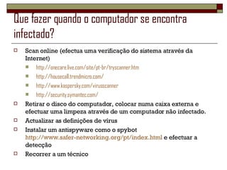 Que fazer quando o computador se encontra infectado? Scan online (efectua uma verificação do sistema através da Internet) http://onecare.live.com/site/pt-br/tryscanner.htm http://housecall.trendmicro.com/ http://www.kaspersky.com/virusscanner http://security.symantec.com/ Retirar o disco do computador, colocar numa caixa externa e efectuar uma limpeza através de um computador não infectado.  Actualizar as definições de vírus Instalar um antispyware como o spybot  http://www.safer-networking.org/pt/index.html  e efectuar a detecção Recorrer a um técnico 