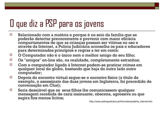O que diz a PSP para os jovens Relacionado com a matéria e porque é no seio da família que se poderão detectar precocemente e prevenir com maior eficácia comportamentos de que as crianças possam ser vitimas no uso e através da Internet, a Policia Judiciária aconselha os pais e educadores para determinados princípios e regras a ter em conta: O Computador não é o único nem o melhor amigo do seu filho;  Os "amigos" on-line são, na realidade, completamente estranhos;  Com o computador ligado à Internet podem-se praticar crimes em qualquer local do globo, bastando que haja do outro lado outro computador;  Depois do encontro virtual segue-se o encontro físico (a título de exemplo, o assassinato das duas jovens em Inglaterra, foi precedido de conversação em Chat);  Seria desejável que os  seus filhos lhe comunicassem qualquer mensagem recebida de cariz insinuante, obscena, agressiva ou que sugira fins menos lícitos;  http://www.policiajudiciaria.pt/htm/noticias/alerta_internet.htm 