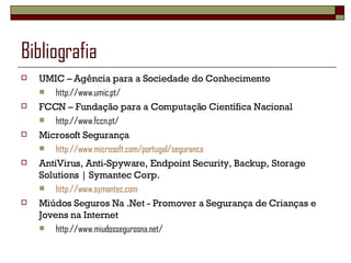 Bibliografia UMIC – Agência para a Sociedade do Conhecimento http://www.umic.pt/ FCCN – Fundação para a Computação Científica Nacional http://www.fccn.pt/ Microsoft Segurança http://www.microsoft.com/portugal/seguranca AntiVirus, Anti-Spyware, Endpoint Security, Backup, Storage Solutions | Symantec Corp. http://www.symantec.com Miúdos Seguros Na .Net - Promover a Segurança de Crianças e Jovens na Internet http://www.miudossegurosna.net/ 
