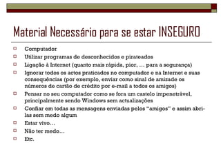 Material Necessário para se estar INSEGURO  Computador Utilizar programas de desconhecidos e pirateados Ligação à Internet (quanto mais rápida, pior, … para a segurança) Ignorar todos os actos praticados no computador e na Internet e suas consequências (por exemplo, enviar como sinal de amizade os números de cartão de crédito por e-mail a todos os amigos) Pensar no seu computador como se fora um castelo impenetrável, principalmente sendo Windows sem actualizações Confiar em todas as mensagens enviadas pelos “amigos” e assim abri-las sem medo algum Estar vivo… Não ter medo… Etc. 