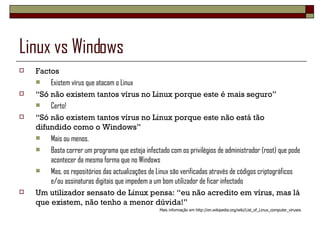 Linux vs Windows Factos Existem vírus que atacam o Linux “ Só não existem tantos vírus no Linux porque este é mais seguro” Certo! “ Só não existem tantos vírus no Linux porque este não está tão difundido como o Windows” Mais ou menos.  Basta correr um programa que esteja infectado com os privilégios de administrador (root) que pode acontecer da mesma forma que no Windows Mas, os repositórios das actualizações de Linux são verificadas através de códigos criptográficos e/ou assinaturas digitais que impedem a um bom utilizador de ficar infectado Um utilizador sensato de Linux pensa: “eu não acredito em vírus, mas lá que existem, não tenho a menor dúvida!” Mais informação em http://en.wikipedia.org/wiki/List_of_Linux_computer_viruses 