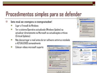 Procedimentos simples para se defender Isto mal se compra o computador! Ligar o Firewall do Windows Ter o sistema Operativo actualizado (Windows Update) ou actualizar directamente na Microsoft as actualizações críticas (Critical Updates) Não descarregar e-mail antes de ter software antívírus instalado e ACTUALIZADO semanalmente Colocar vídeos microsoft suporte 