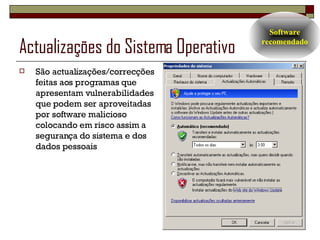 Actualizações do Sistema Operativo São actualizações/correcções feitas aos programas que apresentam vulnerabilidades que podem ser aproveitadas por software malicioso colocando em risco assim a segurança do sistema e dos dados pessoais Software recomendado 