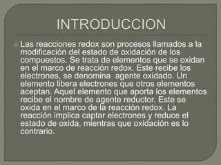  Las reacciones redox son procesos llamados a la
modificación del estado de oxidación de los
compuestos. Se trata de elementos que se oxidan
en el marco de reacción redox. Este recibe los
electrones, se denomina agente oxidado. Un
elemento libera electrones que otros elementos
aceptan. Aquel elemento que aporta los elementos
recibe el nombre de agente reductor. Este se
oxida en el marco de la reacción redox. La
reacción implica captar electrones y reduce el
estado de oxida, mientras que oxidación es lo
contrario.
 