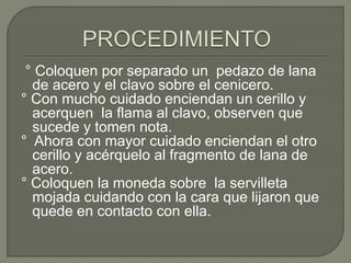 ° Coloquen por separado un pedazo de lana
de acero y el clavo sobre el cenicero.
° Con mucho cuidado enciendan un cerillo y
acerquen la flama al clavo, observen que
sucede y tomen nota.
° Ahora con mayor cuidado enciendan el otro
cerillo y acérquelo al fragmento de lana de
acero.
° Coloquen la moneda sobre la servilleta
mojada cuidando con la cara que lijaron que
quede en contacto con ella.
 