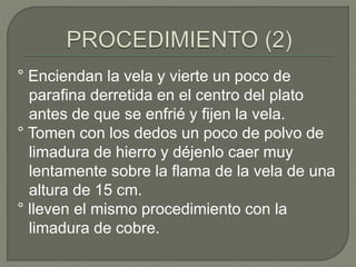 ° Enciendan la vela y vierte un poco de
parafina derretida en el centro del plato
antes de que se enfrié y fijen la vela.
° Tomen con los dedos un poco de polvo de
limadura de hierro y déjenlo caer muy
lentamente sobre la flama de la vela de una
altura de 15 cm.
° lleven el mismo procedimiento con la
limadura de cobre.
 