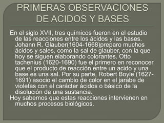 En el siglo XVII, tres químicos fueron en el estudio
de las reacciones entre los ácidos y las bases.
Johann R. Glauber(1604-1668)preparo muchos
ácidos y sales, como la sal de glauber, con la que
hoy se siguen elaborando colorantes. Otto
tachenius (1620-1690) fue el primero en reconocer
que el producto de reacción entre un acido y una
base es una sal. Por su parte, Robert Boyle (1627-
1691) asocio el cambio de color en el jarabe de
violetas con el carácter ácidos o básico de la
disolución de una sustancia.
Hoy sabemos que estas reacciones intervienen en
muchos procesos biológicos.
 