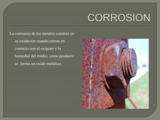 La corrosión de los metales consiste en
su oxidación cuando entran en
contacto con el oxigeno y la
humedad del medio, como producto
se forma un oxido metálico.
 