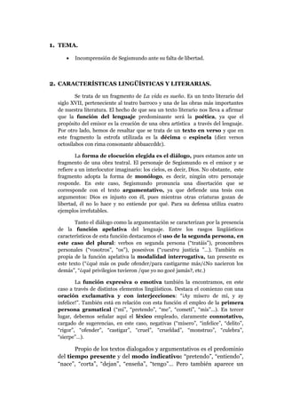 1. TEMA.
•

Incomprensión de Segismundo ante su falta de libertad.

2. CARACTERÍSTICAS LINGÜÍSTICAS Y LITERARIAS.
Se trata de un fragmento de La vida es sueño. Es un texto literario del
siglo XVII, perteneciente al teatro barroco y una de las obras más importantes
de nuestra literatura. El hecho de que sea un texto literario nos lleva a afirmar
que la función del lenguaje predominante será la poética, ya que el
propósito del emisor es la creación de una obra artística a través del lenguaje.
Por otro lado, hemos de resaltar que se trata de un texto en verso y que en
este fragmento la estrofa utilizada es la décima o espinela (diez versos
octosílabos con rima consonante abbaaccddc).
La forma de elocución elegida es el diálogo, pues estamos ante un
fragmento de una obra teatral. El personaje de Segismundo es el emisor y se
refiere a un interlocutor imaginario: los cielos, es decir, Dios. No obstante, este
fragmento adopta la forma de monólogo, es decir, ningún otro personaje
responde. En este caso, Segismundo pronuncia una disertación que se
corresponde con el texto argumentativo, ya que defiende una tesis con
argumentos: Dios es injusto con él, pues mientras otras criaturas gozan de
libertad, él no lo hace y no entiende por qué. Para su defensa utiliza cuatro
ejemplos irrefutables.
Tanto el diálogo como la argumentación se caracterizan por la presencia
de la función apelativa del lenguaje. Entre los rasgos lingüísticos
característicos de esta función destacamos el uso de la segunda persona, en
este caso del plural: verbos en segunda persona (“tratáis”), pronombres
personales (“vosotros”, “os”), posesivos (“vuestra justicia ”…). También es
propia de la función apelativa la modalidad interrogativa, tan presente es
este texto (“¿qué más os pude ofender/para castigarme más/¿No nacieron los
demás”, “¿qué privilegios tuvieron /que yo no gocé jamás?, etc.)
La función expresiva o emotiva también la encontramos, en este
caso a través de distintos elementos lingüísticos. Destaca el comienzo con una
oración exclamativa y con interjecciones: “¡Ay mísero de mí, y ay
infelice!”. También está en relación con esta función el empleo de la primera
persona gramatical (“mí”, “pretendo”, “me”, “cometí”, “mis”...). En tercer
lugar, debemos señalar aquí el léxico empleado, claramente connotativo,
cargado de sugerencias, en este caso, negativas (“mísero”, “infelice”, “delito”,
“rigor”, “ofender”, “castigar”, “cruel”, “crueldad”, “monstruo”, “culebra”,
“sierpe”…).

Propio de los textos dialogados y argumentativos es el predominio
del tiempo presente y del modo indicativo: “pretendo”, “entiendo”,
“nace”, “corta”, “dejan”, “enseña”, “tengo”… Pero también aparece un

 