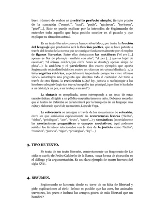 buen número de verbos en pretérito perfecto simple, tiempo propio
de la narración (“cometí”, “nací”, “pude”, “nacieron”, “tuvieron”,
“gocé”…). Esto se puede explicar por la intención de Segismundo de
entender todo aquello que haya podido suceder en el pasado y que
explique su situación actual.
Es un texto literario como ya hemos advertido y, por tanto, la función
del lenguaje que predomina será la función poética, que se hace patente a
través del desvío de la norma que se consigue fundamentalmente por el empleo
de figuras literarias. Entre ellas destacamos las metáforas (“el ave [...]
apenas es flor de pluma/o ramillete con alas”, “el pez [...] apenas bajel de
escamas”; “el arroyo, culebra/que entre flores se desata/y apenas sierpe de
plata”...); la anáfora y el paralelismo (los cuatro ejemplos que aporta
Segismundo están distribuidos en cuatro estrofas con estructura idéntica ); y, la
interrogativa retórica, especialmente importante porque los cinco últimos
versos constituyen una pregunta que sintetiza todo el contenido del texto a
través de otra figura, la recolección (¿Qué ley, justicia o razón/negar a los
hombres sabe/privilegio tan suave/excepción tan principal,/que dios le ha dado
a un cristal,/a un pez, a un bruto y a un ave?”)
La sintaxis es complicada, como corresponde a un texto de estas
características, dirigido a un público mayoritariamente culto. Debemos recordar
que el teatro de Calderón se caracterizará por la búsqueda de un lenguaje más
culto y elaborado que el de su maestro, Lope de Vega.
La coherencia se consigue a través de los mecanismos de cohesión,
entre los que señalamos especialmente las recurrencias léxicas (“delito”,
“cielos”, “privilegios”, “ave”, “bruto”, “nacer”...) y semánticas (especialmente
las asociaciones pragmáticas o campos asociativos; aquí podemos
señalar los términos relacionados con la idea de la justicia como “delito”,
“cometer”, “justicia”, “rigor”, “privilegios”, “ley”... )

3. TIPO DE TEXTO.
Se trata de un texto literario, concretamente un fragmento de La
vida es sueño de Pedro Calderón de la Barca, cuya forma de elocución es
el diálogo y la argumentación. Es un claro ejemplo de teatro barroco del
siglo XVII.

4. RESUMEN.
Segismundo se lamenta desde su torre de su falta de libertad y
pide explicaciones al cielo: ¿cómo es posible que las aves, los animales
terrestres, los peces e incluso los arroyos gocen de más libertad que un
hombre?

 
