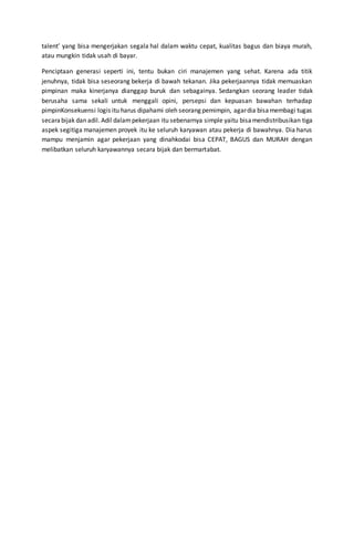 talent’ yang bisa mengerjakan segala hal dalam waktu cepat, kualitas bagus dan biaya murah,
atau mungkin tidak usah di bayar.
Penciptaan generasi seperti ini, tentu bukan ciri manajemen yang sehat. Karena ada titik
jenuhnya, tidak bisa seseorang bekerja di bawah tekanan. Jika pekerjaannya tidak memuaskan
pimpinan maka kinerjanya dianggap buruk dan sebagainya. Sedangkan seorang leader tidak
berusaha sama sekali untuk menggali opini, persepsi dan kepuasan bawahan terhadap
pimpinKonsekuensi logis itu harus dipahami oleh seorang pemimpin, agardia bisamembagi tugas
secarabijak dan adil. Adil dalampekerjaan itu sebenarnya simple yaitu bisamendistribusikan tiga
aspek segitiga manajemen proyek itu ke seluruh karyawan atau pekerja di bawahnya. Dia harus
mampu menjamin agar pekerjaan yang dinahkodai bisa CEPAT, BAGUS dan MURAH dengan
melibatkan seluruh karyawannya secara bijak dan bermartabat.
 