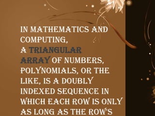 In mathematics and
computing,
a triangular
array of numbers,
polynomials, or the
like, is a doubly
indexed sequence in
which each row is only
as long as the row's
 