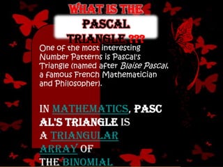 One of the most interesting
Number Patterns is Pascal's
Triangle (named after Blaise Pascal,
a famous French Mathematician
and Philosopher).
In mathematics, Pasc
al's triangle is
a triangular
array of
the binomial
What is the
Pascal
triangle ???
 