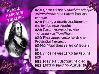 1653: Came to the Traité du triangle
arithmétique now called Pascal's
triangle
1654: Facing a deadly accident on
the bridge near Neuilly
1655: Pascal traveled to the
monastery at Port-Royal
1656: First appearance "with the
Provincial Letters".
1656-57: Published series of letters
18
1659: since he was 18 y.o he getting
sick
1661: His sister, Jacqueline died.
1662: Died in Paris on August 19.
 