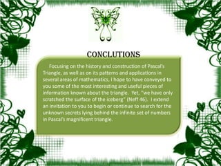 Focusing on the history and construction of Pascal’s
Triangle, as well as on its patterns and applications in
several areas of mathematics, I hope to have conveyed to
you some of the most interesting and useful pieces of
information known about the triangle. Yet, “we have only
scratched the surface of the iceberg” (Neff 46). I extend
an invitation to you to begin or continue to search for the
unknown secrets lying behind the infinite set of numbers
in Pascal’s magnificent triangle.
CONCLUTIONS
 
