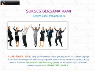 LUAR BIASA…!!!  Itu yang bisa dikatakan untuk peluang bisnis ini. Sistem Segitiga Sama Sukses mempunyai kekuatan yang LUAR BIASA untuk membantu Anda SUKSES secara financial.  Bukan Multi Level Marketing (MLM),  tetapi mempunyai kecepatan perkembangan  JAUH LEBIH CEPAT dari MLM..! Sistem Baru, Peluang Baru  SUKSES   BERSAMA KAMI  