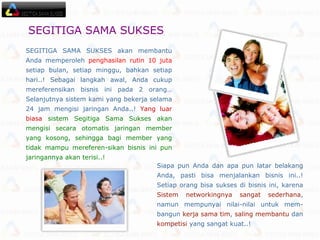 SEGITIGA SAMA SUKSES akan membantu Anda memperoleh  penghasilan rutin 10 juta  setiap bulan, setiap minggu, bahkan setiap hari..! Sebagai langkah awal, Anda cukup mereferensikan bisnis ini pada 2 orang… Selanjutnya sistem kami yang bekerja selama 24 jam mengisi jaringan Anda..!  Yang luar biasa   sistem Segitiga Sama Sukses akan mengisi secara otomatis jaringan member yang kosong, sehingga bagi member yang tidak mampu mereferen-sikan bisnis ini pun jaringannya akan terisi..! Siapa pun Anda dan apa pun latar belakang Anda, pasti bisa menjalankan bisnis ini..! Setiap orang bisa sukses di bisnis ini, karena  Sistem networkingnya sangat sederhana , namun mempunyai nilai-nilai untuk mem-bangun  kerja sama tim ,  saling membantu  dan  kompetisi  yang sangat kuat..! SEGITIGA SAMA SUKSES   
