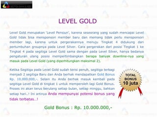 Level Gold merupakan ‘Level Pensiun’, karena seseorang yang sudah mencapai Level Gold tidak bisa mensponsori member baru dan memang tidak perlu mensponsori member lagi, karena untuk pergerakannya menuju Tingkat 4 didukung dari pertumbuhan groupnya pada Level Silver. Cara pergerakan dari posisi Tingkat 1 ke Tingkat 4 pada segitiga Level Gold sama dengan pada Level Silver, hanya bedanya pengaturan ulang posisi mempertimbangkan  berapa banyak downline-nya yang masuk pada Level Gold (yang diperhitungkan maksimal 2). Ketika Segitiga pada Level Gold sudah terisi penuh, segitiga terbagi menjadi 2 segitiga Baru dan Anda berhak mendapatkan  Gold Bonus Rp. 10.000.000,-.  Selain itu Anda berhak masuk kembali pada segitiga Level Gold di tingkat 1 untuk memperoleh lagi Gold Bonus. Proses ini akan terus berulang setiap bulan, setiap minggu, bahkan setiap hari..! Ini artinya  Anda mempunyai potensi bonus yang tidak terbatas…!  Gold Bonus : Rp. 10.000.000,- LEVEL GOLD   