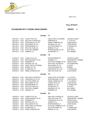 Página 5 de 8




                                                                             Temp. 2012/2013


CALENDARIO DE 2ª JUVENIL GRAN CANARIA                                          GRUPO             2


                                         Jornada   17

25/01/2013   20:30   CLARET ATCO, AD.              CINCO CONT.LA PATERNA      COLEGIO CLARET
25/01/2013   20:45   SAN JUAN T.PALMAS,CD          FERRERAS CF.               H. LA PLATA
25/01/2013   21:00   LOM.BLANCO S.J.A, CD          DANIEL CARNEVALI,CD.       LOMO BLANCO
26/01/2013   16:00   SAN LAZARO "B", UD.           NACIONAL S.B., CD          LOPEZ SOCAS
26/01/2013   18:00   INTERCANARIAS C.F.            ALCOTAN CANAR.,CD.         P. GONÇALVEZ
26/01/2013   18:00   VIRG. DEL PILAR, CD.          BARRIAL "B", UD.           EL PILAR
26/01/2013   21:00   PLAYA DEL HOMBRE              INTER-NACIONAL "B",CD.     M.M. "NAÑO"
29/01/2013   21:00   JINAMAR, U.D.                 ALCARAVAN, C.F.            E.M. JINAMAR

                                         Jornada   18

01/02/2013   20:30   CLARET ATCO, AD.              INTERCANARIAS C.F.         COLEGIO CLARET
02/02/2013   16:00   INTER-NACIONAL "B",CD.        JINAMAR, U.D.              PARQ.DEPORT. JINAMAR
02/02/2013   16:00   FERRERAS CF.                  PLAYA DEL HOMBRE "B",CD    JORGE PULIDO
02/02/2013   16:00   NACIONAL S.B., CD             SAN JUAN T.PALMAS,CD       E.M.GUINIGUADA
02/02/2013   18:00   CINCO CONT.LA PATERNA         SAN LAZARO "B", UD.        EL PILAR
02/02/2013   19:30   BARRIAL "B", UD.              ALCOTAN CANAR.,CD.         BARRIAL
02/02/2013   20:00   ALCARAVAN, C.F.               LOM.BLANCO S.J.A, CD       P. GONÇALVEZ
05/02/2013   20:30   DANIEL CARNEVALI,CD.          VIRG. DEL PILAR, CD.       JUAN GUEDES

                                         Jornada   19

08/02/2013   20:45   SAN JUAN T.PALMAS,CD          CINCO CONT.LA PATERNA      H. LA PLATA
08/02/2013   21:00   LOM.BLANCO S.J.A, CD          INTER-NACIONAL "B",CD.     LOMO BLANCO
09/02/2013   14:00   ALCOTAN CANAR.,CD.            DANIEL CARNEVALI,CD.       P. ATLANTICO
09/02/2013   16:00   SAN LAZARO "B", UD.           CLARET ATCO, AD.           LOPEZ SOCAS
09/02/2013   18:00   INTERCANARIAS C.F.            BARRIAL "B", UD.           P. GONÇALVEZ
09/02/2013   18:00   VIRG. DEL PILAR, CD.          ALCARAVAN, C.F.            EL PILAR
09/02/2013   21:00   PLAYA DEL HOMBRE              NACIONAL S.B., CD          M.M. "NAÑO"
12/02/2013   21:00   JINAMAR, U.D.                 FERRERAS CF.               E.M. JINAMAR

                                         Jornada   20

15/02/2013   20:30   CLARET ATCO, AD.              SAN JUAN T.PALMAS,CD       COLEGIO CLARET
16/02/2013   16:00   INTER-NACIONAL "B",CD.        VIRG. DEL PILAR, CD.       PARQ.DEPORT. JINAMAR
16/02/2013   16:00   FERRERAS CF.                  LOM.BLANCO S.J.A, CD       JORGE PULIDO
16/02/2013   16:00   NACIONAL S.B., CD             JINAMAR, U.D.              E.M.GUINIGUADA
16/02/2013   16:00   SAN LAZARO "B", UD.           INTERCANARIAS C.F.         LOPEZ SOCAS
16/02/2013   18:00   CINCO CONT.LA PATERNA         PLAYA DEL HOMBRE "B",CD    EL PILAR
16/02/2013   20:00   ALCARAVAN, C.F.               ALCOTAN CANAR.,CD.         P. GONÇALVEZ
19/02/2013   20:30   DANIEL CARNEVALI,CD.          BARRIAL "B", UD.           JUAN GUEDES
 