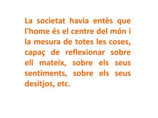 La societat havia entès que
l'home és el centre del món i
la mesura de totes les coses,
capaç de reflexionar sobre
ell mateix, sobre els seus
sentiments, sobre els seus
desitjos, etc.
 