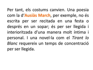 Per tant, els costums canvien. Una poesia
com la d‘Ausiàs March, per exemple, no és
escrita per ser recitada en una festa o
després en un sopar; és per ser llegida i
interioritzada d'una manera molt íntima i
personal. I una novel·la com el Tirant lo
Blanc requereix un temps de concentració
per ser llegida.
 