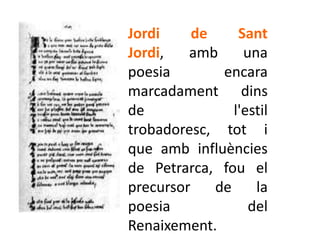 Jordi     de     Sant
Jordi,   amb      una
poesia        encara
marcadament dins
de              l'estil
trobadoresc, tot i
que amb influències
de Petrarca, fou el
precursor    de     la
poesia             del
Renaixement.
 