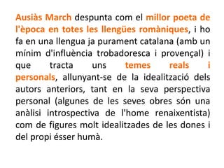 Ausiàs March despunta com el millor poeta de
l'època en totes les llengües romàniques, i ho
fa en una llengua ja purament catalana (amb un
mínim d'influència trobadoresca i provençal) i
que      tracta    uns     temes     reals    i
personals, allunyant-se de la idealització dels
autors anteriors, tant en la seva perspectiva
personal (algunes de les seves obres són una
anàlisi introspectiva de l'home renaixentista)
com de figures molt idealitzades de les dones i
del propi ésser humà.
 