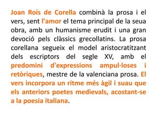 Joan Roís de Corella combinà la prosa i el
vers, sent l'amor el tema principal de la seua
obra, amb un humanisme erudit i una gran
devoció pels clàssics grecollatins. La prosa
corellana segueix el model aristocratitzant
dels escriptors del segle XV, amb el
predomini d'expressions ampul·loses i
retòriques, mestre de la valenciana prosa. El
vers incorpora un ritme més àgil i suau que
els anteriors poetes medievals, acostant-se
a la poesia italiana.
 
