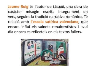 Jaume Roig és l'autor de L‘espill, una obra de
caràcter misogin escrita íntegrament en
vers, seguint la tradició narrativa romànica. Té
relació amb l'escola satírica valenciana, que
encara influí els sainets renaixentistes i avui
dia encara es reflecteix en els textos fallers.
 
