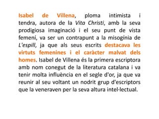 Isabel de Villena, ploma intimista i
tendra, autora de la Vita Christi, amb la seva
prodigiosa imaginació i el seu punt de vista
femení, va ser un contrapunt a la misogínia de
L'espill, ja que als seus escrits destacava les
virtuts femenines i el caràcter malvat dels
homes. Isabel de Villena és la primera escriptora
amb nom conegut de la literatura catalana i va
tenir molta influència en el segle d'or, ja que va
reunir al seu voltant un nodrit grup d'escriptors
que la veneraven per la seva altura intel·lectual.
 