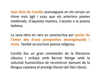 Joan Roís de Corella aconsegueix en els versos un
ritme més àgil i suau que els anteriors poetes
medievals; d'aquesta manera, s'acosta a la poesia
italiana.

La seva obra en vers es caracteritza per parlar de
l'amor des d'una perspectiva desenganyada i
trista. També va escriure poesia religiosa.

Corella fou un gran coneixedor de la literatura
clàssica i enllaçà amb Bernat Metge amb la
voluntat humanística de reconstruir damunt de la
llengua catalana el prestigi literari del llatí clàssic.
 
