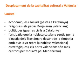 Desplaçament de la capitalitat cultural a València

Causes

- econòmiques i socials (pestes a Catalunya)
- religioses (els papes Borja eren valencians)
- polítiques (guerres civils a Catalunya)
- l'antipatia que la noblesa catalana sentia per la
  dinastia dels Trastàmara davant de la simpatia
  amb què la va rebre la noblesa valenciana)
- estratègiques ( els ports valencians són més
  cèntrics per moure's pel Mediterrani)
 