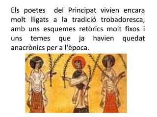 Els poetes del Principat vivien encara
molt lligats a la tradició trobadoresca,
amb uns esquemes retòrics molt fixos i
uns temes que ja havien quedat
anacrònics per a l'època.
 