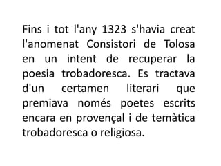 Fins i tot l'any 1323 s'havia creat
l'anomenat Consistori de Tolosa
en un intent de recuperar la
poesia trobadoresca. Es tractava
d'un certamen literari que
premiava només poetes escrits
encara en provençal i de temàtica
trobadoresca o religiosa.
 
