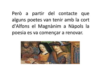 Però a partir del contacte que
alguns poetes van tenir amb la cort
d'Alfons el Magnànim a Nàpols la
poesia es va començar a renovar.
 