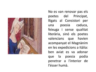 No es van renovar pas els
poetes del Principat,
lligats al Consistori per
una      poesia    caduca,
feixuga i sense qualitat
literària, sinó els poetes
valencians que havien
acompanyat el Magnànim
en les expedicions a Itàlia:
ben aviat es va adonar
que la poesia podia
penetrar a l'interior de
l'ésser humà.
 
