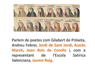 Parlem de poetes com Gilabert de Pròixita,
Andreu Febrer, Jordi de Sant Jordi, Ausiàs
March, Joan Roís de Corella i, com a
representant    de     l'Escola    Satírica
Valenciana, Jaume Roig.
 